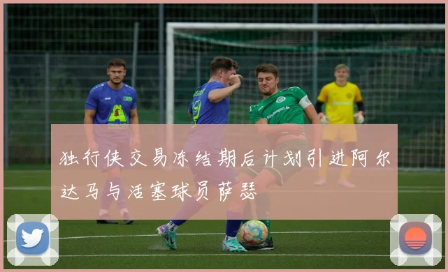 独行侠交易冻结期后计划引进阿尔达马与活塞球员萨瑟