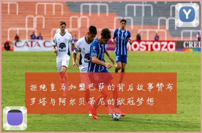 拒绝皇马加盟巴萨的背后故事赞布罗塔与阿尔贝蒂尼的欧冠梦想