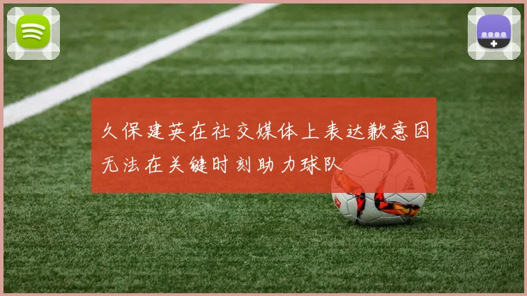久保建英在社交媒体上表达歉意因无法在关键时刻助力球队