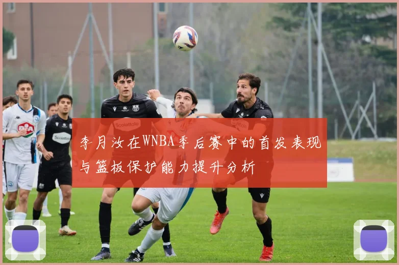 李月汝在WNBA季后赛中的首发表现与篮板保护能力提升分析