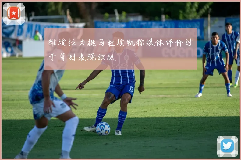 维埃拉力挺马杜埃凯称媒体评价过于苛刻表现积极