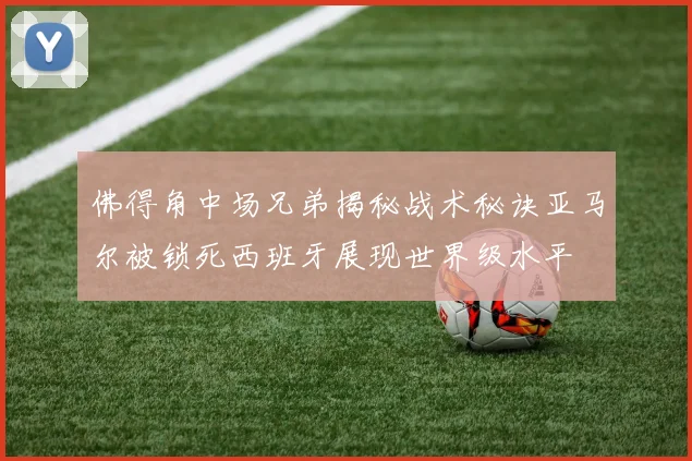 佛得角中场兄弟揭秘战术秘诀亚马尔被锁死西班牙展现世界级水平