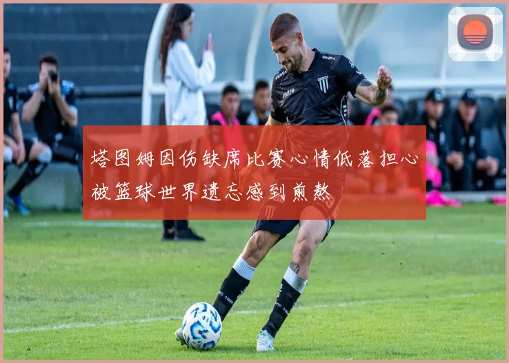 塔图姆因伤缺席比赛心情低落担心被篮球世界遗忘感到煎熬