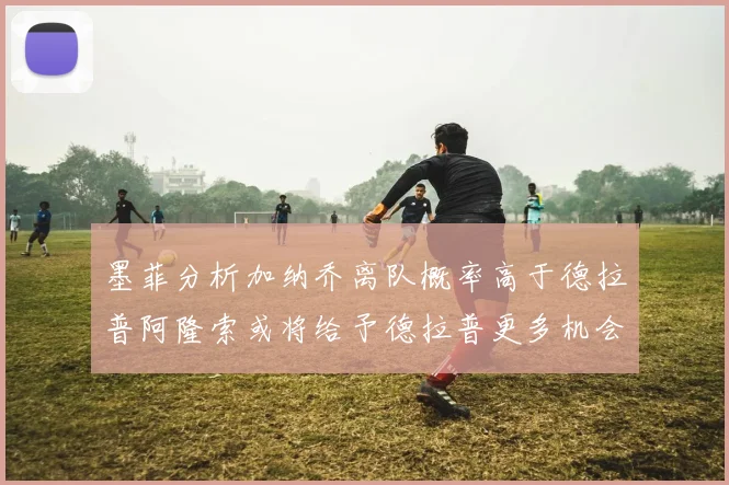 墨菲分析加纳乔离队概率高于德拉普阿隆索或将给予德拉普更多机会