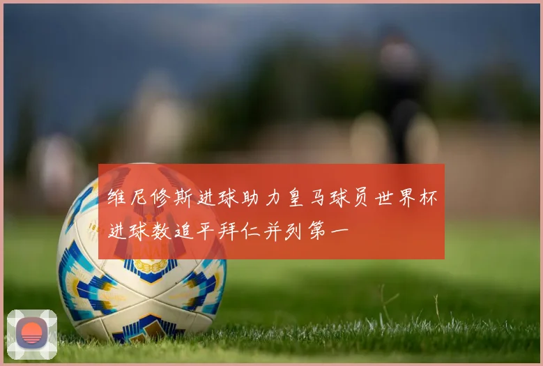 维尼修斯进球助力皇马球员世界杯进球数追平拜仁并列第一