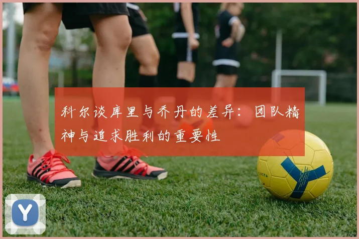 科尔谈库里与乔丹的差异：团队精神与追求胜利的重要性