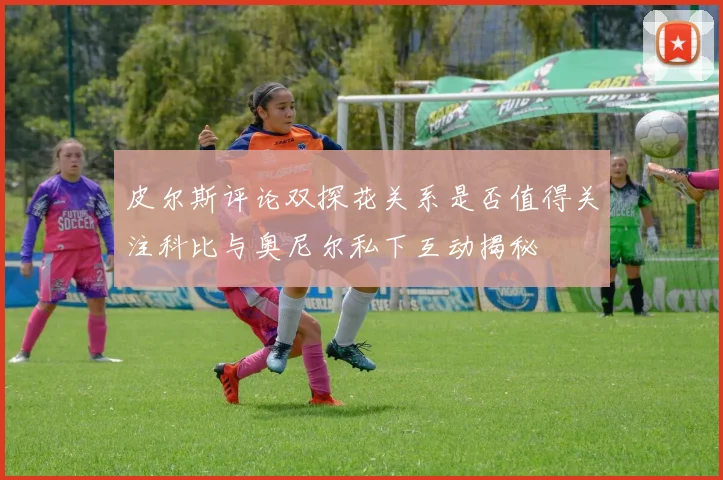 皮尔斯评论双探花关系是否值得关注科比与奥尼尔私下互动揭秘