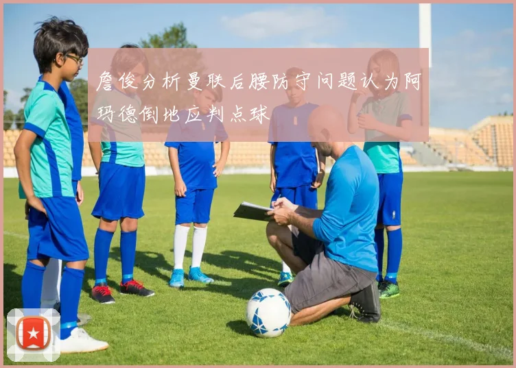 詹俊分析曼联后腰防守问题认为阿玛德倒地应判点球