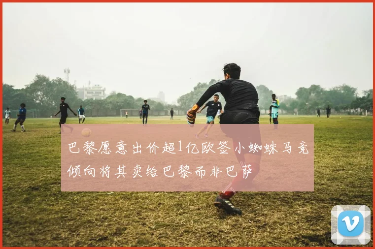 巴黎愿意出价超1亿欧签小蜘蛛马竞倾向将其卖给巴黎而非巴萨
