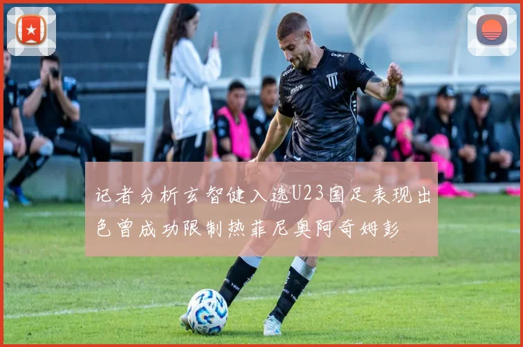 记者分析玄智健入选U23国足表现出色曾成功限制热菲尼奥阿奇姆彭