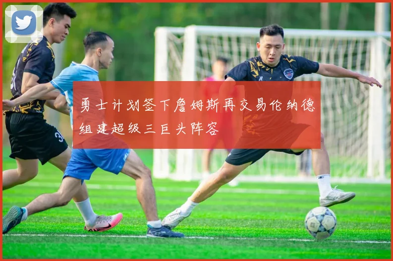 勇士计划签下詹姆斯再交易伦纳德组建超级三巨头阵容