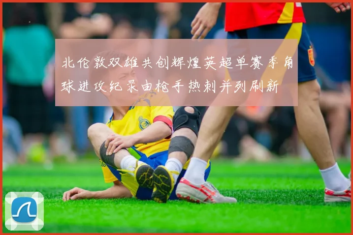 北伦敦双雄共创辉煌英超单赛季角球进攻纪录由枪手热刺并列刷新