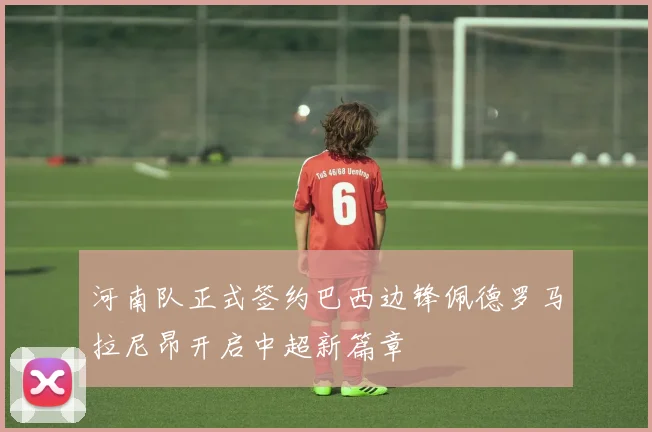 河南队正式签约巴西边锋佩德罗马拉尼昂开启中超新篇章