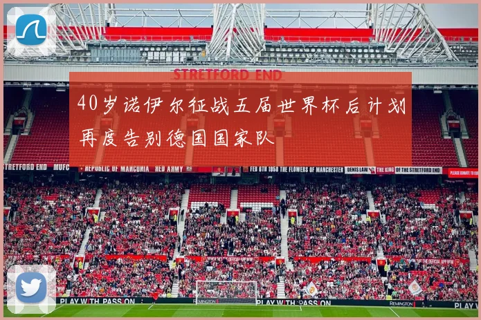 40岁诺伊尔征战五届世界杯后计划再度告别德国国家队