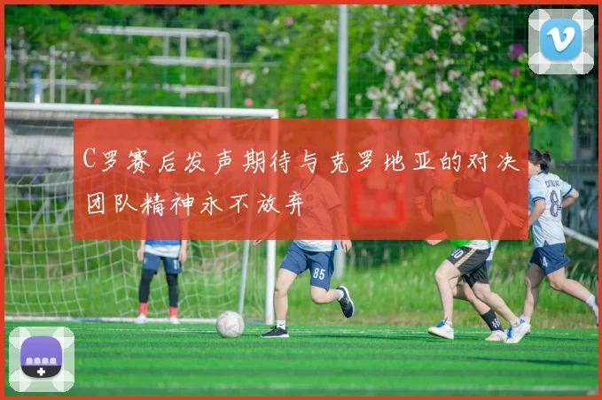 C罗赛后发声期待与克罗地亚的对决团队精神永不放弃