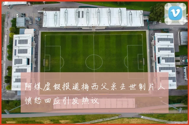 阿媒虚假报道梅西父亲去世制片人愤怒回应引发热议