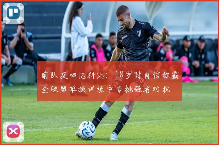 前队友回忆科比：18岁时自信称霸全联盟单挑训练中专挑强者对抗