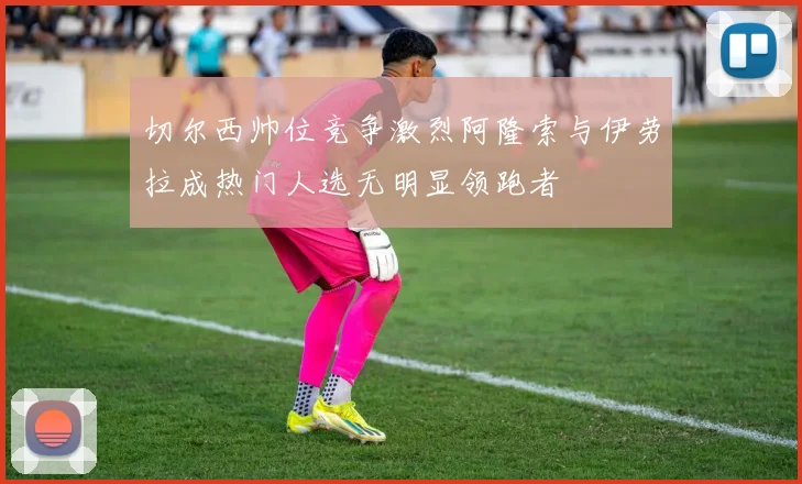 切尔西帅位竞争激烈阿隆索与伊劳拉成热门人选无明显领跑者