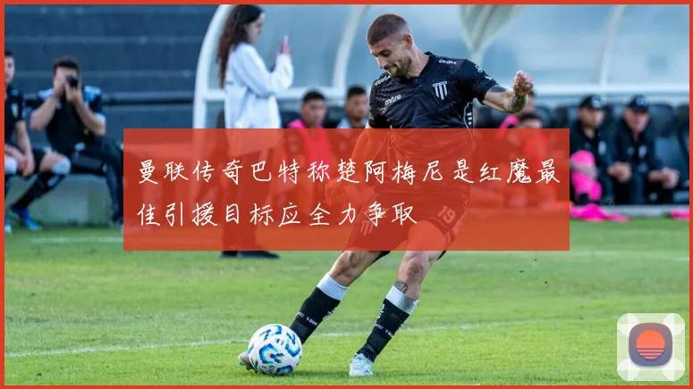 曼联传奇巴特称楚阿梅尼是红魔最佳引援目标应全力争取