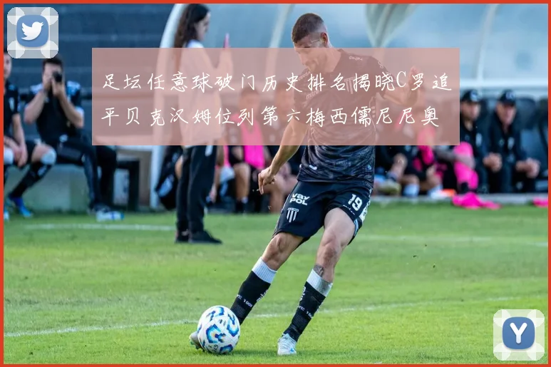 足坛任意球破门历史排名揭晓C罗追平贝克汉姆位列第六梅西儒尼尼奥称霸前两名