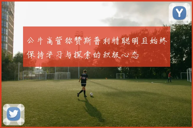 公牛高管称赞斯普利特聪明且始终保持学习与探索的积极心态