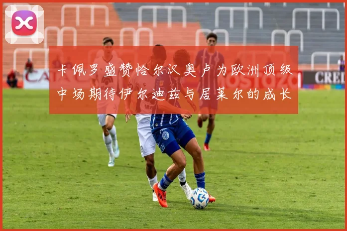 卡佩罗盛赞恰尔汉奥卢为欧洲顶级中场期待伊尔迪兹与居莱尔的成长