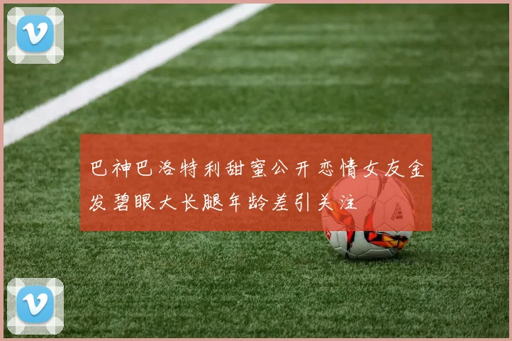 巴神巴洛特利甜蜜公开恋情女友金发碧眼大长腿年龄差引关注
