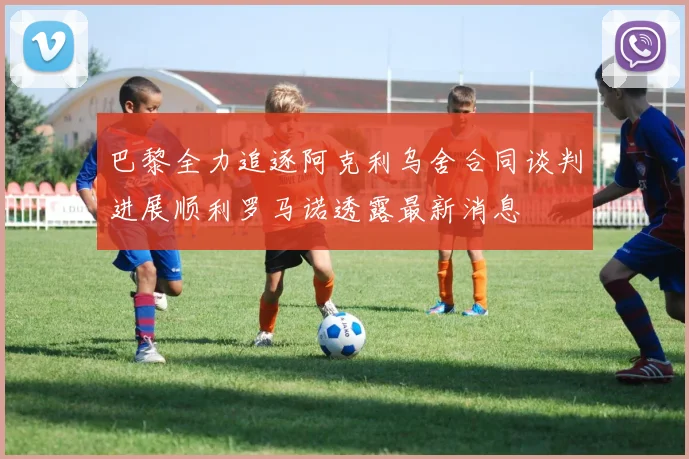 巴黎全力追逐阿克利乌舍合同谈判进展顺利罗马诺透露最新消息
