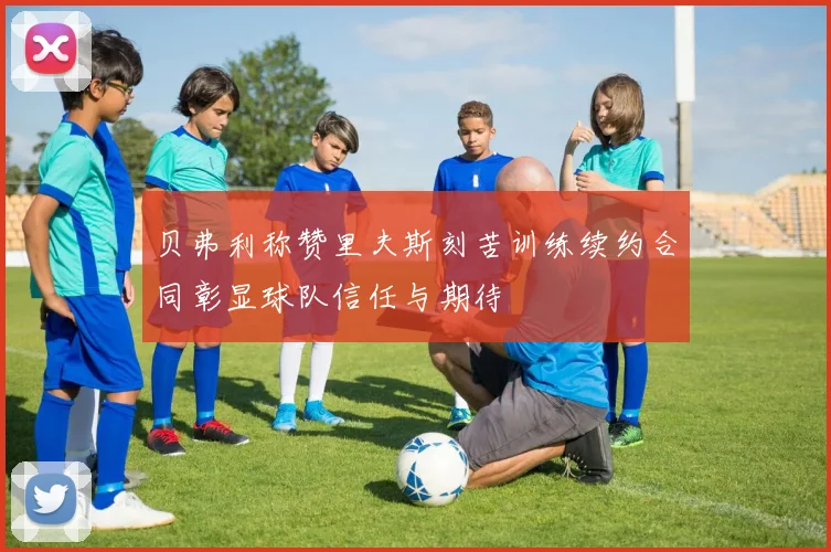 贝弗利称赞里夫斯刻苦训练续约合同彰显球队信任与期待