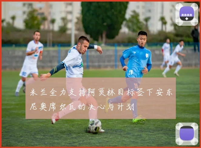米兰全力支持阿莫林目标签下安东尼奥席尔瓦的决心与计划