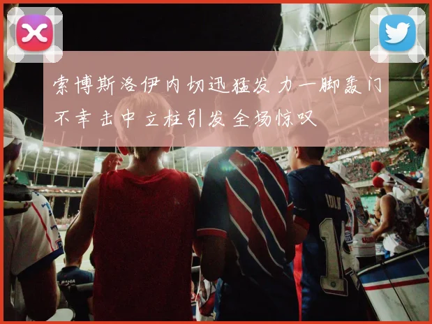索博斯洛伊内切迅猛发力一脚轰门不幸击中立柱引发全场惊叹